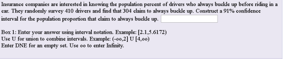 Insurance companies are interested in knowing the population percent of drivers who always buckle up before riding in a car. They randomly survey 410 drivers and find that 304 clam to always buckle up. Construct a 91% confidence interval for the population proportion that elaim to always buckle up. Box 1: Enter your answer using interval notation. Example: [2.1,5.6172) Use U for union to combine intervals. Example: (-oo,2] U [4,00) Enter DNE for an empty set. Use oo to enter Infinity.