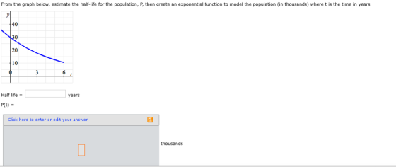 From the graph below, estimate the half-ife for the population, P, then create an exponential function to model the population (in thousands) where t is the time in years. 40 30 20 10 Half life years Click here to enter or edit your answer thousands