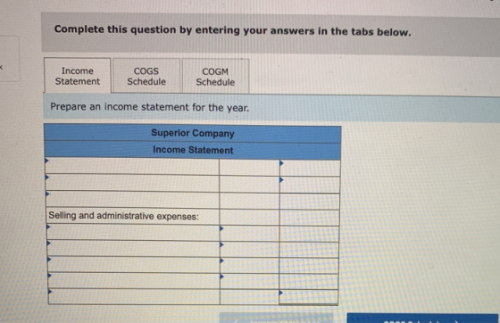 Complete this question by entering your answers in the tabs below. Income Statement COGS Schedule COGM Schedule Prepare an in