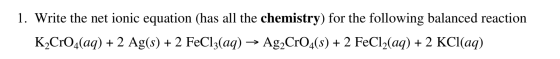 1. Write the net ionic equation (has all the chemistry) for the following balanced reaction K2CrO4(aq) + 2 Ag(s) + 2 FeCl3(aq