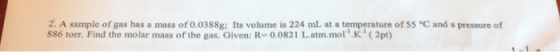 2. A sample of gas has a mass of 0.0388g; Its volume is 224 mL at a temperature of 55 C and a pressure of 886 torr. Find the