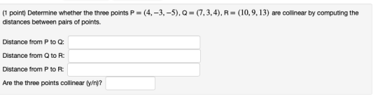 (1 point) Determine whether the three points P= (4, -3, -5), Q= (7,3,4), R= (10,9,13) are collinear by computing the distance