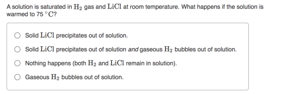 A solution is saturated in H2 gas and LiCl at room temperature. What happens if the solution is warmed to 75 °C? Solid LiCl p