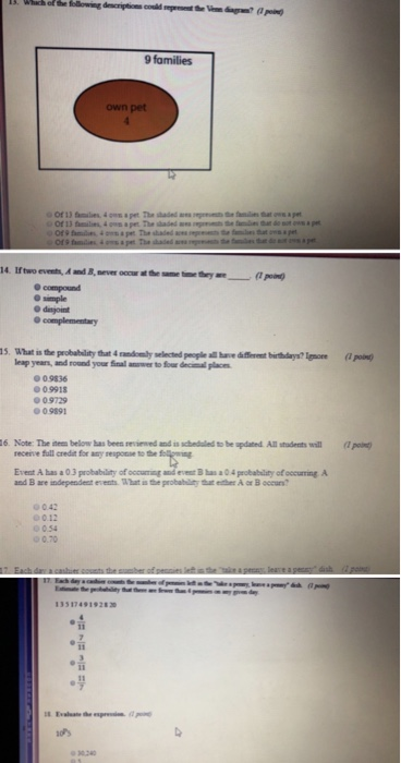 Whach of the following descriptions couild rerVe dag pn) 9 families pet 0 simple 15. What is the probability that 4 randomly selected peogile all hv fet burthdays? Ignore ( poi leap yeans, and round your Sinal anwer to fowr deciml place 0.9836 0.9918 0 9729 09891 6. Note: The item below bas been sevied and is scbeduled to be updated All stadents will po recene full credt 쐐any respone to the Evest A bas a 03 probability of occuming and evest Bhs a04 probability of occuring A 0.42 012 0.54 0.70 35 174919283 30 240