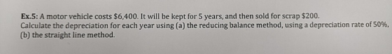 Ex.5: A motor vehicle costs $6,400. It will be kept for 5 years, and then sold for scrap $200. Calculate the depreciation for
