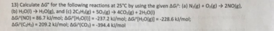 13) Calculate &G. for the following reactions at 25°C by using the given ΔG: (a) Nİg) + Ols)-> 2NO(g), (b) H0() H:0(g), and (c) 2C2H(8)+50(8)4CO (8)+2H:O(U) &Gr(NO)-86.7 kJ/mol, aGo[H,0(I)]s-237.2 k/mol, aGe[H2O(g))--228.6 kJ/mol;