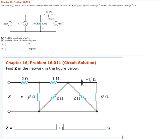 Chapter 16, Problem 16.025 Calculate vo(t) in the circuit shown in the figure below ifh(t) is 200 cos(105t + 60°) mA, i2(t) is 100 sin( 105t + 90°) mA, and vs(t) = 10 sin(105t) V vcl!) 250 nF 36 Ohnvo() (a) Find the amplitude of vo(t) (b) Find the phase of vo(t) in degrees degrees Chapter 16, Problem 16.011 (Circuit Solution) Find Z in the network in the figure below 2? 1? 2? 2?