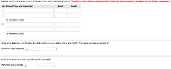 Prepare the journal entries to record the sale of any job(s) during the month. (Credit account titles are automatically indented when amount is entered. Do not indent manually.) No. Account Titles and Explanation Debit Credit (To record sale of jobs) (To record cost of jobs) What is the balance in the Finished Goods Inventory account at the end of the month? What does this balance consist of? Finished Goods Inventory What is the amount of over- or underapplied overhead? Manufacturing Overhead