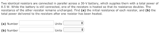 Two identical resistors are connected in parallel across a 30-V battery, which supplies them with a total power of 8.5 W. While the battery is still connected, one of the resistors is heated so that its resistance doubles. The resistance of the other resistor remains unchanged. Find (a) the initial resistance of each resistor, and (b) the total power delivered to the resistors after one resistor has been heated. (a) Number Units (b) Number Units