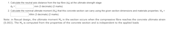 1. Calculate the neutral axis distance from the top fibre (dn) at the ultimate strength stage dn = mm (3 decimals) (2 marks)