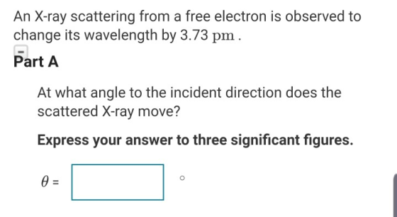 An X-ray scattering from a free electron is observed to change its wavelength by 3.73 pm Part A At what angle to the incident