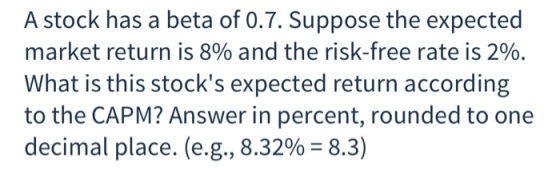 A stock has a beta of 0.7. Suppose the expected market return is 8% and the risk-free rate is 2%. What is this stocks expect