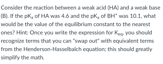 Consider the reaction between a weak acid (HA) and a weak base (B). If the pKa of HA was 4.6 and the pKa of BH was 10.1, what would be the value of the equilibrium constant to the nearest ones? Hint: Once you write the expression for Keq, you should recognize terms that you can swap out with equivalent terms from the Henderson-Hasselbalch equation; this should greatly simplify the math.