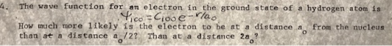 4. The wave function for an electron in the ground state of a hydrogen atom is How much more likely is the electron to be at a distance a from the nucleus than at a distance a-/2? Than at a distance 2a ?