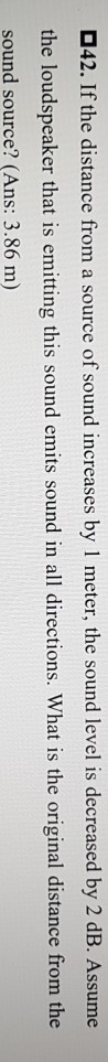 D42. If the distance from a source of sound increases by 1 meter, the sound level is decreased by 2 dB. Assume the loudspeaker that is emitting this sound emits sound in all directions. What is the original distance from the sound source? (Ans: 3.86 m)