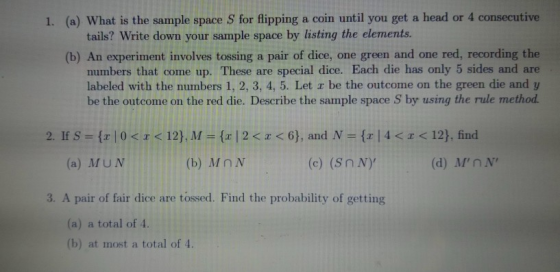 1. (a) What is the sample space S for flipping a coin until you get a head or 4 consecutive tails? Write down your sample space by listing the elements (b) An experiment involves tossing a pair of dice, one green and one red, recording the numbers that come up. These are special dice. Each die has only 5 sides and are labeled with the numbers 1, 2, 3, 4, 5. Let r be the outcome on the green die and y be the outcome on the red die. Describe the sample space S by using the rule method. 2, lf S = {x | 0 < x < 12). Λι = { I 2 < x <6), and N = {x | 4 <1<12), find (a) MUN (b) MnN (c) (Sn N) (d) MnN 3. A pair of fair dice are tossed. Find the probability of getting (a) a total of 4. (b) at most a total of 4.