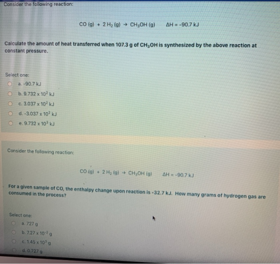 Consider the following reaction: CO(g) + 2 H2(g) → CH2OH (9) AH = -90.7 kJ Calculate the amount of heat transferred when 107.
