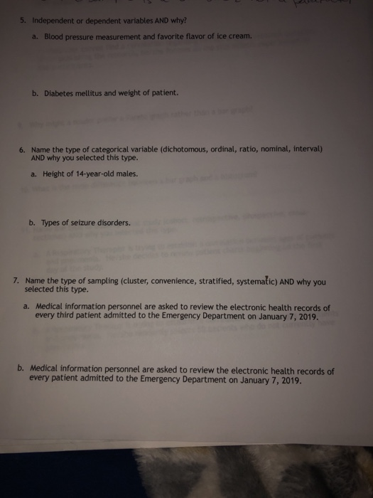 t or dependent variables AND why? a. Blood pressure measurement and favorite flavor of ice cream. b. Diabetes mellitus and weight of patient. Name the type of categorical variable (dichotomous, ordinal, ratio, nominal, interval) AND why you selected this type. 6. a. Height of 14-year-old males. b. Types of seizure disorders. 7. Name the type of sampling (cluster, convenience, stratified, systemalic) AND why you selected this type. Medical information personnel are asked to review the electronic health records of every third patient admitted to the Emergency Department on January 7, 2019. a. b. Medical information personnel are asked to review the electronic health records of every patient admitted to the Emergency Department on January 7, 2019.