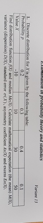 taiation in probability theory and statistics Variant 13 1. Discrete distribution for X is given by the following table: Probability p Value X 0.2 -10 0.3 10 0.4 30 0.1 50 Find distribution function fa) and median Me@. Calculate mathematical expectation (the mean) Mx), variance (dispersion) DA), standard error σ(X), asymmetry coefficient As(X) and excess Ex(X)