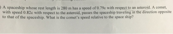) A spaceship whose rest length is 280 m has a speed of 0.79c with respect to an asteroid. A comet, with speed 0.82c with respect to the asteroid, passes the spaceship traveling in the direction opposite to that of the spaceship. What is the comets speed relative to the space ship?
