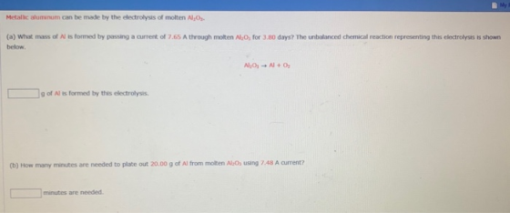 Metallic aluminum can be made by the electrolysis of molten A.O. (a) What mass of N is formed by passing a current of 7.65 A