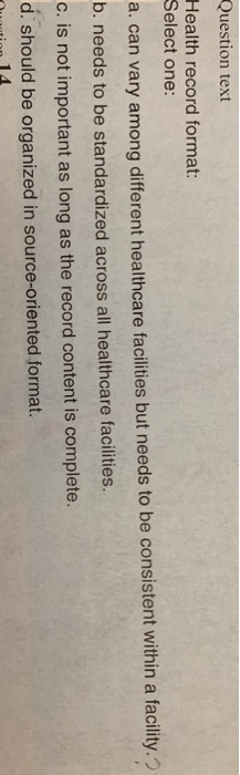 Question text Health record format: Select one a. can vary among different healthcare facilities but needs to be consistent within a facility. b. needs to be standardized across all healthcare facilities c. is not important as long as the record content is complete. d. should be organized in source-oriented format.