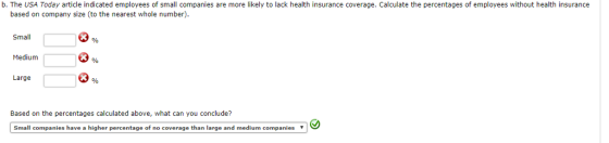 b. The USA Today article indicated employees of small companies are more likely to lack health insurance coverage. Calculate the percentages of employees without health insurance based on company size (to the nearest whole number) Small Medium Large Based on the percentages calculated above, what can you conclude? Small companies have a higher percentage of no coverage than large and medium companies ▼