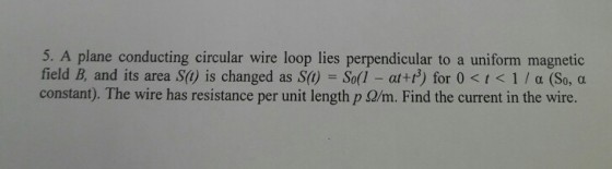 5. A plane conducting circular wire loop lies perpendicular to a uniform magnetic field B, and its area S(t) is changed as S(1) = So(l-at +r) for 0 < t < 1 / α (So, a constant). The wire has resistance per unit length p Ω/m. Find the current in the wire.