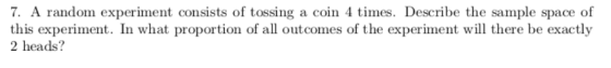 7. A random experiment consists of tossing a coin 4 times. Describe the sample space of this experiment. In what proportion of all outcomes of the experiment will there be exactly 2 heads?