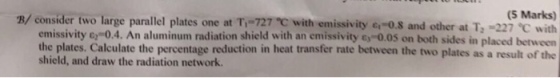 (5 Marks) B/ consider two large parallel plates one at T,-727 ℃ with emissivity c,-os and other at T2-227 ℃ with on both sides in placed between result of the emissivity e-0.4. An aluminum radiation shield with an emissivity c 0.0s the plates. Calculate the percentage reduction in heat transfer rate between the two plates as a shield, and draw the radiation network.