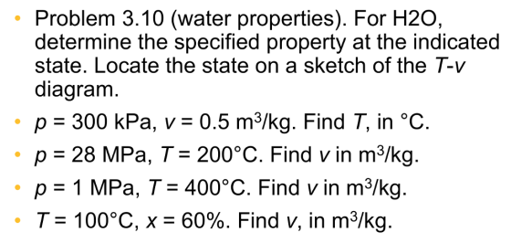 Problem 3.10 (water properties). For H20, determine the specified property at the indicated state. Locate the state on a sketch of the「-v diagram , p-300 kPa, v:0.5 m3/kg. Find T, in °C. p 28 MPa, T- 200°C. Find v in m3/kg p 1 MPa, T 400°C. Find v in m3/kg. 、 7-100C, x-60%. Find v, in m3/kg.
