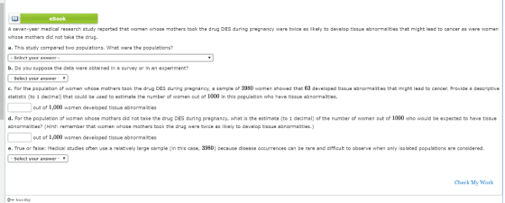 eBook A seven-year medical research study reported that women whose mothers took the drug DES during pregnancy were twice as likely to develop tissue abnormalities that might lead to cancer as were women whose mothers did not take the drug a. This study compared two populations. What were the populations? - Select your answer b. Do you suppose the data were obtalned In a survey or In an experiment? Select your answer * c.For the population of women whose mothers took the drug DES during pregnancy, a sample of 3980 women showed that 63 developed tissue abnormalities that might lead to cancer. Provide a descriptive statistic (to 1 declmal) that could be used to estimate the number of women out of 1000 in this population who have tissue abnormalities. out of 1,000 women developed tissue abnormalities d. For the population of women whose mothers did not take the drug DES during pregnancy, what is the estimate (to 1 decimal) of the number of women out of 1000 who would be expected to have tissue abnormalities? (Hint: remember that women whose mothers took the drug were twice as likely to develop tissue abnormalities.) out of 1,000 women developed tissue abnormalities e. True or false: Medical studles often use a relatively large sample (In thls case, 3980) because disease occurrences can be rare and difficult to observe when only Isolated populatlons are consldered Select your answer- Check My Work Icon Koy