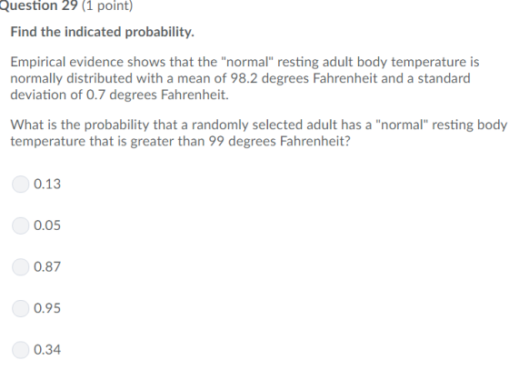 Question 29 (1 point) Find the indicated probability. Empirical evidence shows that the normal resting adult body temperature is normally distributed with a mean of 98.2 degrees Fahrenheit and a standard deviation of 0.7 degrees Fahrenheit. What is the probability that a randomly selected adult has a normal resting body temperature that is greater than 99 degrees Fahrenheit? 0.13 0.05 0.87 0.95 0.34