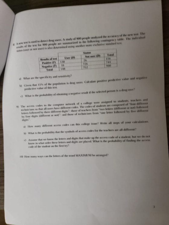 s A aew lest is usedl to detevt drug users A study of 900 peopke analyaed the accuacy of the wew lest The rsults of the test for 900 people are summarized in the folkowing cominggncy lable. The indiv ishual stalus (user or not uscr) is also deicramined using another more esclusive standard tosi Staius Resulis of test Liser (D) Pusitive 30 Negative () 156 26 726 900 Fotal 148 a) What are the specificity and seusitiv ity? waive b) Given that l 5% of tie maulatkan is hug users: Cak ulaie positive İntis tive value anl peesdictive value of this tes e) What is the probabiliy of ahlaining a negative vesal if the selected person is a drug use? The access coales to the computer etwowk of a college werw assigned to studeuts teac hers and iechnicians wihat all users lune different codes. The ㏄illes or slinkwis are wii.Pnnl of-fi difier.. letters followed by ihre diffevni digits, lhane if teachers fruen two letters idiilin..t or i) lillowed by four digits (different on wol): and those of technic ians fion one letter followed by five different 9) digits a) How many diffevent access codes can this colkege issue? Write all steps of your calculations b) What is the prohability ithat the symbols of access codes fos the teachers are all different? o) Assume that we know the etiers and digits that make up the access cosle of a sudent, but we do no know in what oader these leters anud digits are placed. What is the probability of finding the access code of the student on the fint wy? 10) How many ways can the leters of the wond MAXINMIUM be arranged?