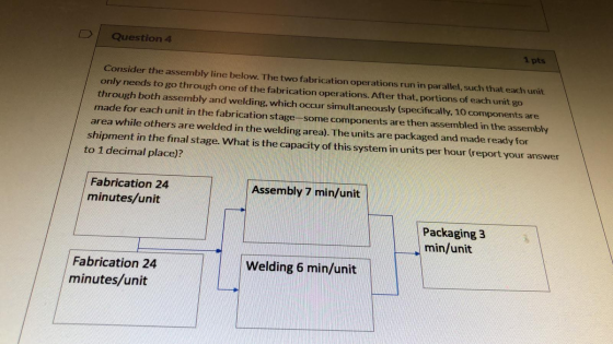 Question 4 1 pts Consider the assembly line below. The two fabrication operations run in parallel, such that each unit only n