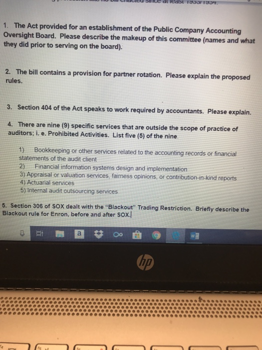 1. The Act provided for an establishment of the Public Company Accounting Oversight Board. Please describe the makeup of this committee (names and what they did prior to serving on the board). 2. The bill contains a provision for partner rotation. Please explain the proposed rules. Section 404 of the Act speaks to work required by accountants. Please explain. 3. 4. There are nine (9) specific services that are outside the scope of practice of auditors; i. e. Prohibited Activities. List five (5) of the nine 1) Bookkeeping or other services related to the accounting records or financial statements of the audit client 2) Financial information systems design and implementation 3) Appraisal or valuation services, fairness opinions, or contribution-in-kind re 4) Actuarial services 5) Internal audit outsourcing services 5. Section 306 of SOX dealt with the Blackout Trading Restriction. Briefly describe the Blackout rule for Enron, before and after sox.