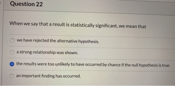 Question 22 When we say that a result is statistically significant, we mean that we have rejected the alternative hypothesis