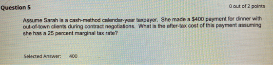 Question 5 O out of 2 points Assume Sarah is a cash- method calendar-year taxpayer. She made a $400 payment for dinner with o