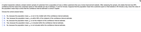 A market researcher collects a simple random sample o customers from a population o over a million customers that use a home improvement website. After analyzing the sample, she states that she has 95% confidence that the mean time customers spent on that website per day is between 17 and 52 minutes. Suppose that the population mean time customers spent on that website is 49 minutes a day. Does this value of the population mean help to show that the confidence interval estimate is correct? Explain Choose the correct answer below. O A. O B. ° C. 0 D. O E. No, because the population mean, μ, is not in the middle half of the confidence interval estimate. Yes, because the population mean, μ s within 95% of the midpoint of the confidence interval estimate No, because the population mean, μ. is not the midpoint of the confidence interval estimate. Yes, because the population mean, μ, is included within the confidence interval estimate No, because the population mean, и. is not included within the confidence interval estimate.