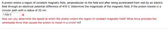 A proton enters a region of constant magnetic field, perpendicular to the field and after being accelerated from rest by an electric field through an electrical potential difference of 470 V. Determine the magnitude of the magnetic field, if the proton travels in a circular path with a radius of 22 cm. 1.42e-3 How can you determine the speed at which the proton enters the region of constant magnetic field? What force provides the centripetal force that causes the proton to travel in a circle? mT