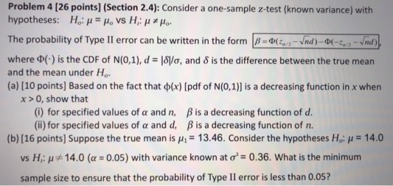 Problem 4 [26 points] (Section 2.4): Consider a one-sample z-test (known variance) with hypotheses: Ho: μ lo vs H, μ μο. a/2 where φ(.)Is the CDF of N(0,1), d-layo, and δ is the difference between the true mean and the mean under Ho (a) [10 points] Based on the fact that φ(x) [pdf of N(0,1)] is a decreasing function in x when x> 0, show that (i) for specified values of α and n, (ii) for specified values of α and d, β is a decreasing function of d. β is a decreasing function of n. (b)[16 points] Suppose the true mean is H 13.46. Consider the hypotheses Ho: H14.0 vs H,: μ#14.0 (u-0.05) with variance known at σ2-0.36, what is the minimum sample size to ensure that the probability of Type II error is less than 0.05?