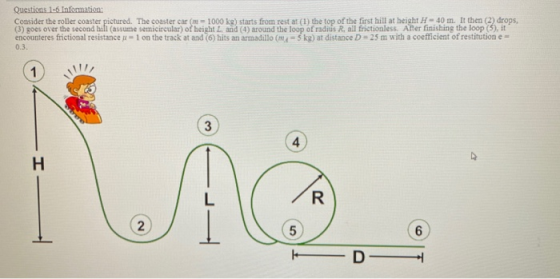Questions 1-6 Information: Consider the roller coaster pictured. The coaster car (= 1000 kg) starts from restat (1) the top o