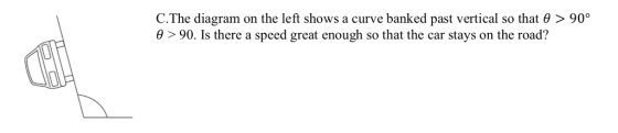 C.The diagram on the left shows a curve banked past vertical so that θ > 90° θ > 90, is there a speed great enough so that the car stays on the road?