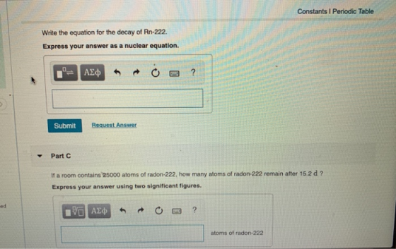 Constants Periodic Table Write the equation for the decay of Rn-222 Express your answer as a nuclear equation. - ALC * o O ?