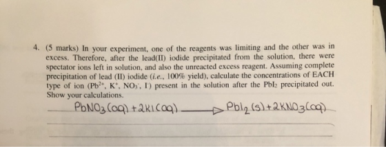 4. (5 marks) In your experiment, one of the reagents was limiting and the other was in excess. Therefore, after the lead(II)