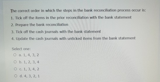 The correct order in which the steps in the bank reconciliation process occur is: 1. Tick off the items in the prior reconcil
