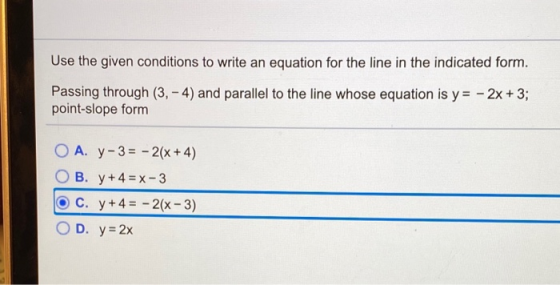 Use the given conditions to write an equation for the line in the indicated form. Passing through (3,- 4) and parallel to the
