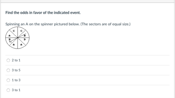 Find the odds in favor of the indicated event. Spinning an A on the spinner pictured below. (The sectors are of equal size.) AIA O 2 to 1 O 3to5 O 1 to 3 O 3 to 1
