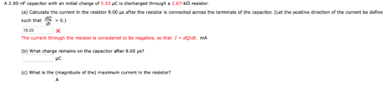 A 2.00-nF capacitor with an initial charge of 5.52 uC is discharged through a 2.67-kQ resistor. (a) Calculate the current in