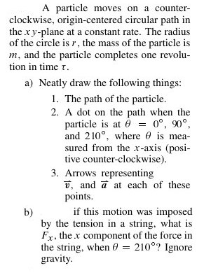 A particle moves on a counter clockwise, origin-centered circular path in the x y-plane at a constant rate. The radius of the circle is r, the mass of the particle is m, and the particle completes one revolu tion in time τ a) Neatly draw the following things 1. The path of the particle 2. A dot on the path when the particle is at 00 90° and 210° where 0 is mea sured from the x-axis (posi tive counter-clockwise) 3. Arrows representing v, and a at each of these points b) if this motion was imposed by the tension in a string, what is Fr, the x component of the force in the string. When θ 2100? Ignore gravity